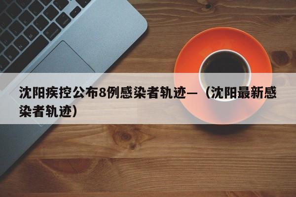 沈阳疾控公布8例感染者轨迹—（沈阳最新感染者轨迹）