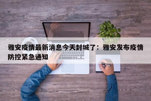 雅安疫情最新消息今天封城了：雅安发布疫情防控紧急通知