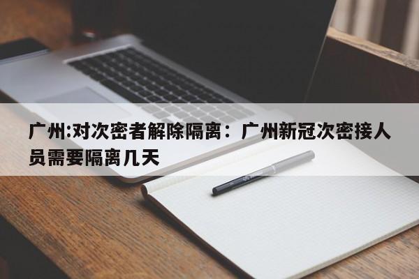 广州:对次密者解除隔离:广州新冠次密接人员需要隔离几天