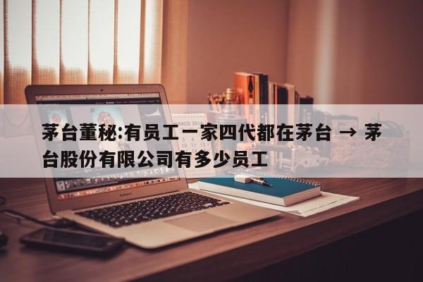 茅台董秘:有员工一家四代都在茅台 → 茅台股份有限公司有多少员工