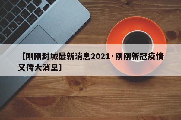【刚刚封城最新消息2021·刚刚新冠疫情又传大消息】