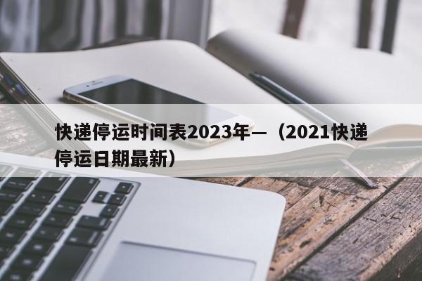 快递停运时间表2023年—(2021快递停运日期最新)
